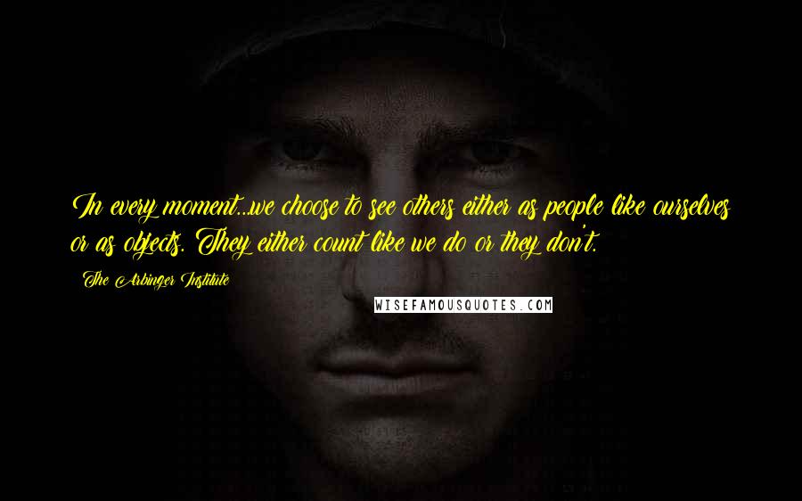 The Arbinger Institute Quotes: In every moment...we choose to see others either as people like ourselves or as objects. They either count like we do or they don't.