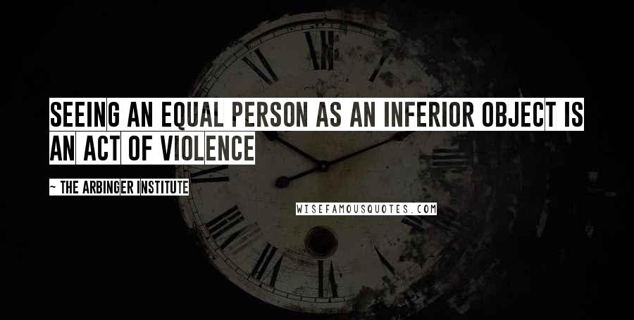 The Arbinger Institute Quotes: Seeing an equal person as an inferior object is an act of violence