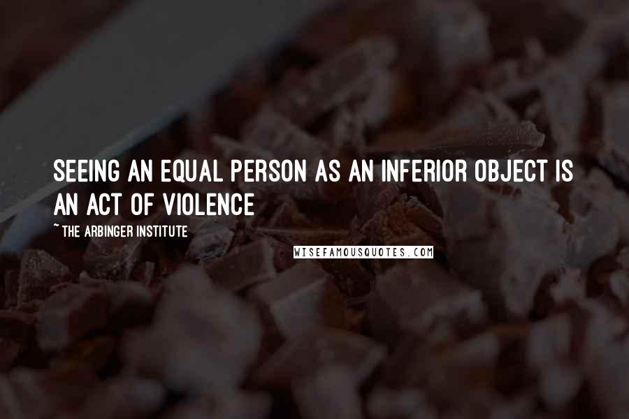 The Arbinger Institute Quotes: Seeing an equal person as an inferior object is an act of violence