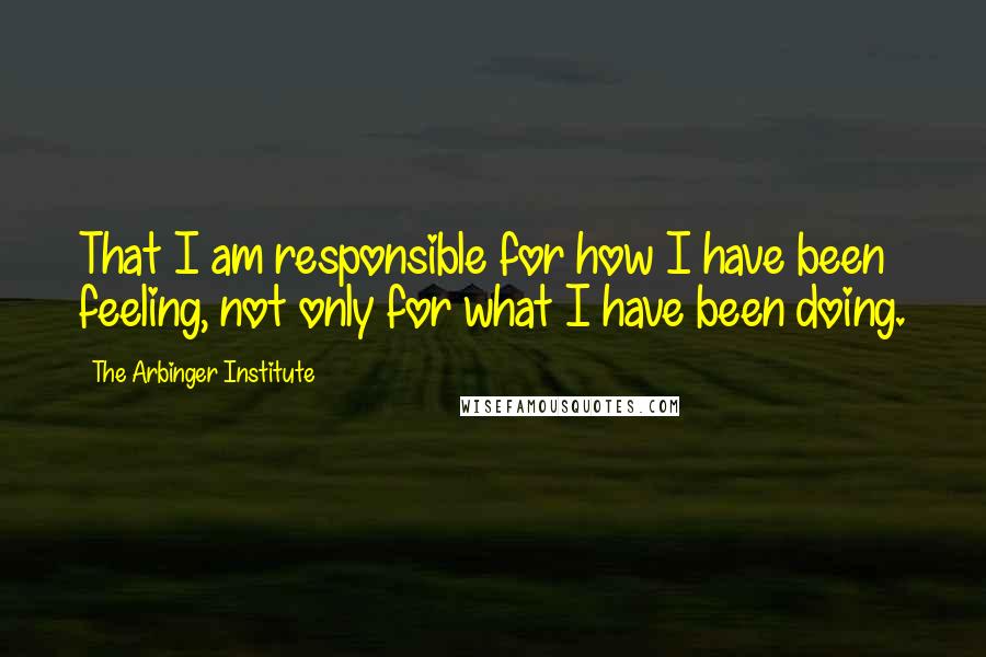 The Arbinger Institute Quotes: That I am responsible for how I have been feeling, not only for what I have been doing.