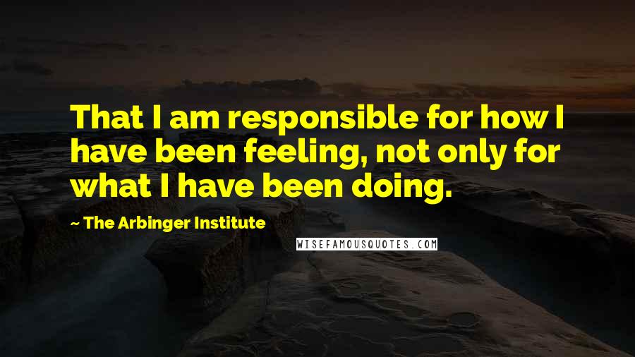 The Arbinger Institute Quotes: That I am responsible for how I have been feeling, not only for what I have been doing.