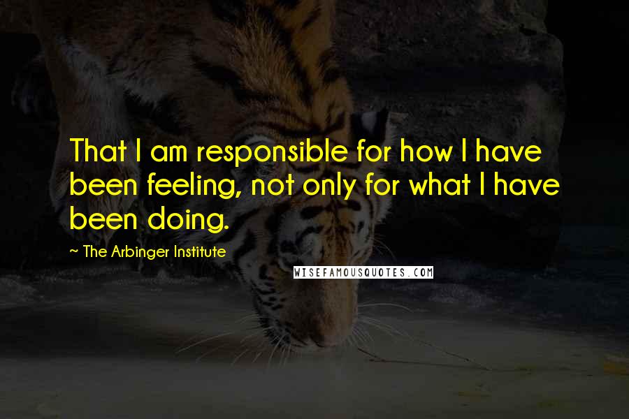 The Arbinger Institute Quotes: That I am responsible for how I have been feeling, not only for what I have been doing.