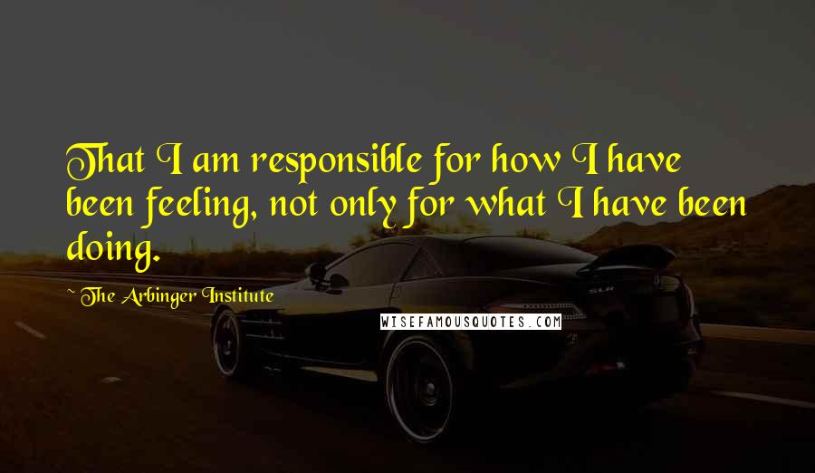 The Arbinger Institute Quotes: That I am responsible for how I have been feeling, not only for what I have been doing.