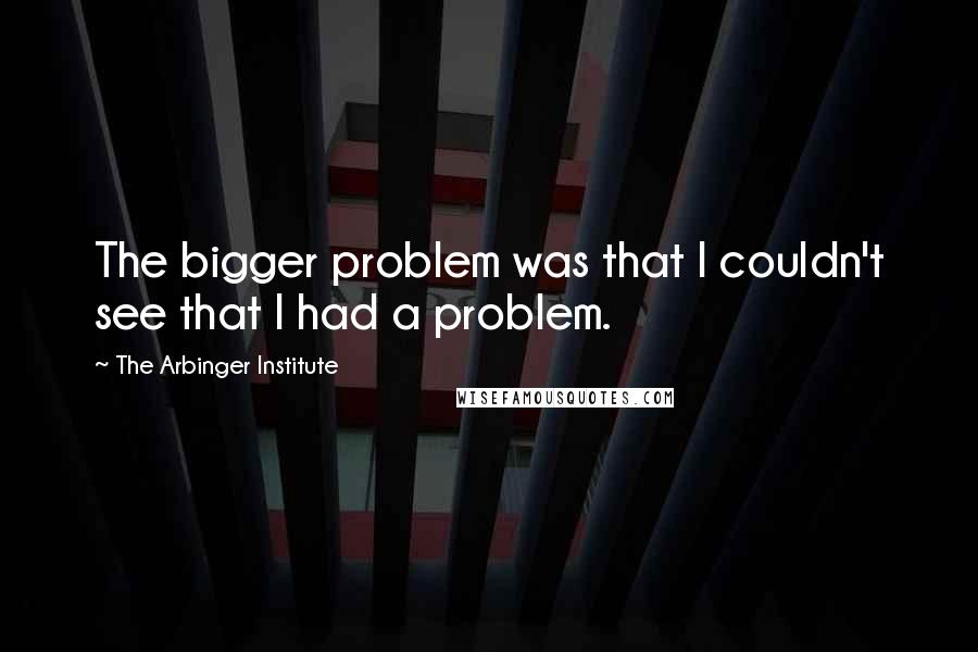 The Arbinger Institute Quotes: The bigger problem was that I couldn't see that I had a problem.