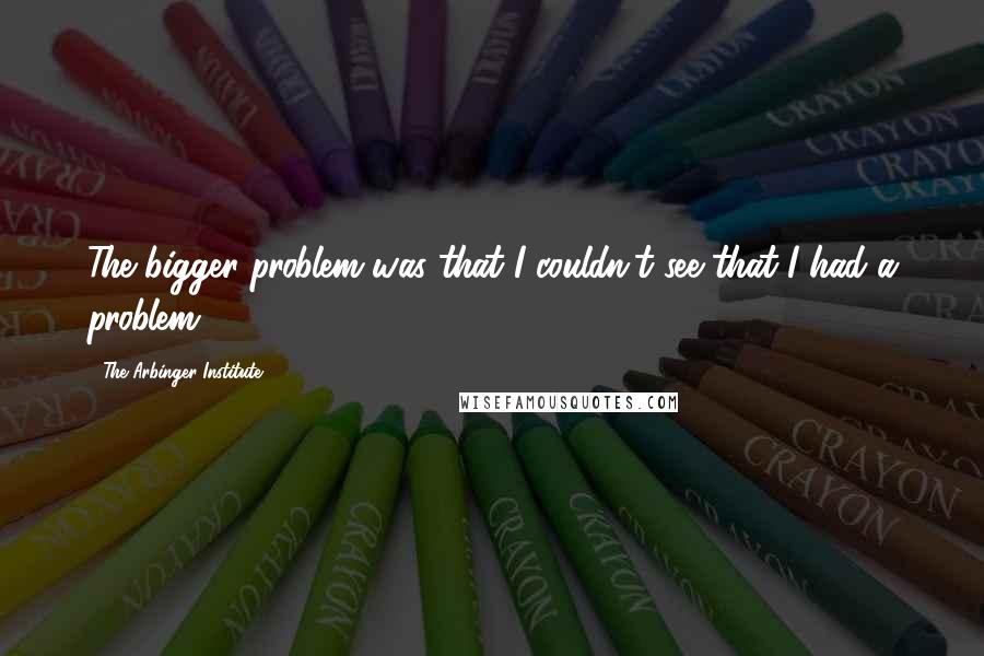 The Arbinger Institute Quotes: The bigger problem was that I couldn't see that I had a problem.