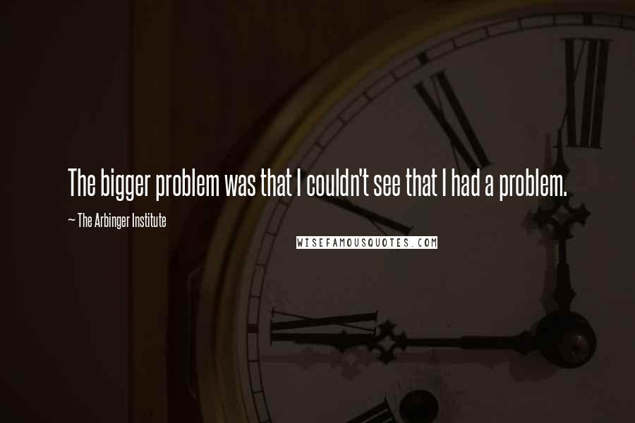 The Arbinger Institute Quotes: The bigger problem was that I couldn't see that I had a problem.