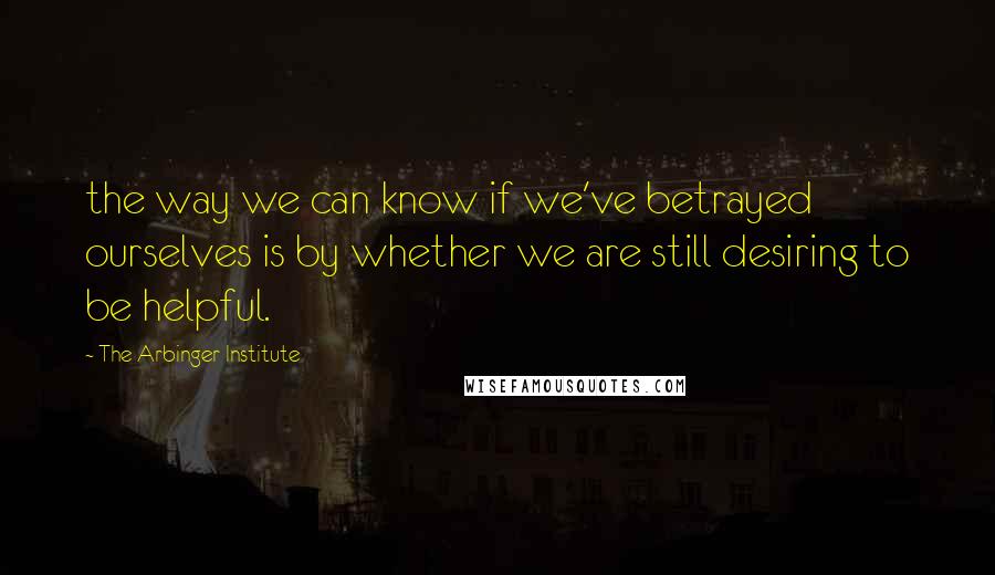 The Arbinger Institute Quotes: the way we can know if we've betrayed ourselves is by whether we are still desiring to be helpful.