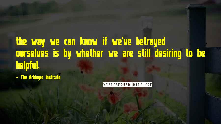 The Arbinger Institute Quotes: the way we can know if we've betrayed ourselves is by whether we are still desiring to be helpful.