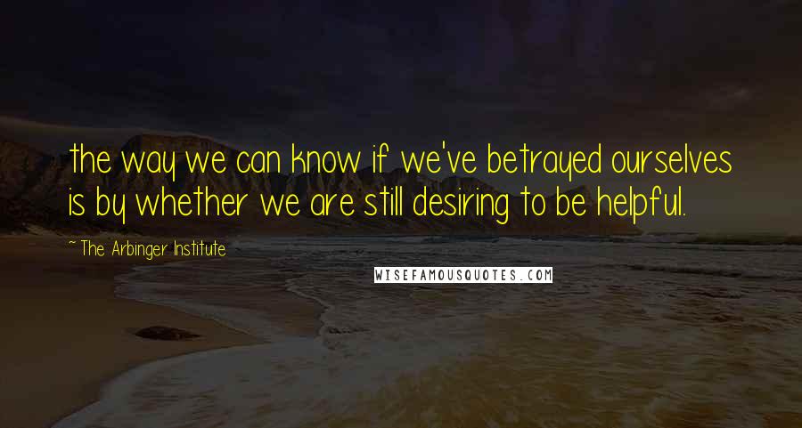 The Arbinger Institute Quotes: the way we can know if we've betrayed ourselves is by whether we are still desiring to be helpful.