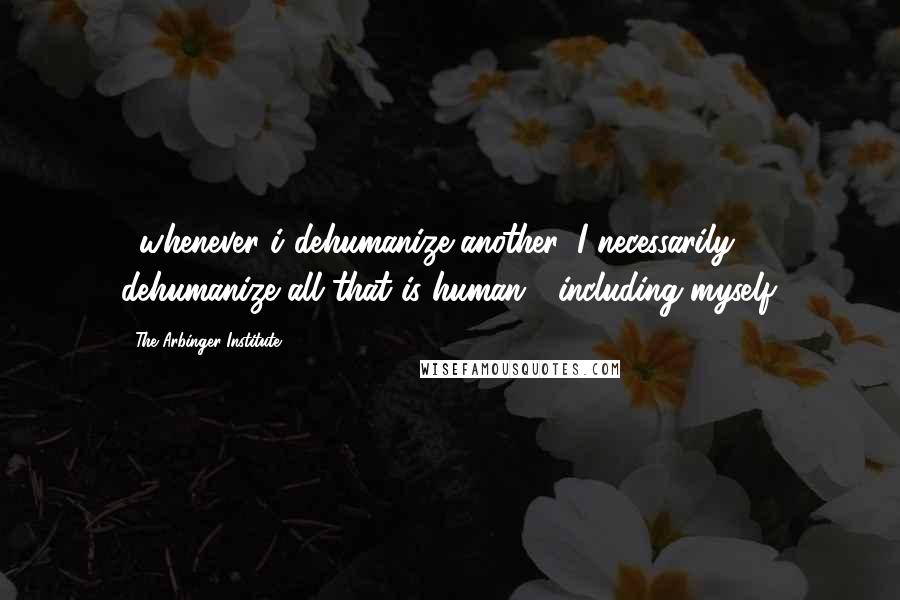 The Arbinger Institute Quotes: ...whenever i dehumanize another, I necessarily dehumanize all that is human---including myself.