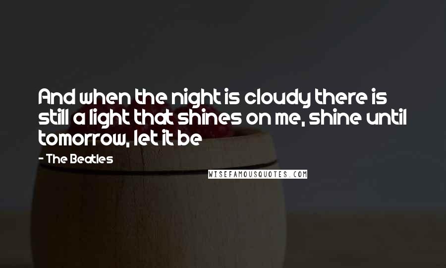 The Beatles Quotes: And when the night is cloudy there is still a light that shines on me, shine until tomorrow, let it be