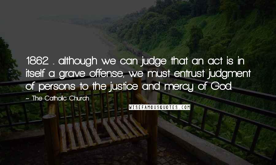 The Catholic Church Quotes: 1862 ... although we can judge that an act is in itself a grave offense, we must entrust judgment of persons to the justice and mercy of God.