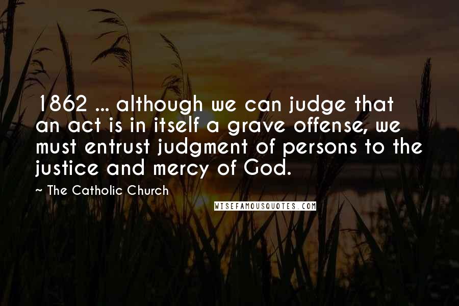 The Catholic Church Quotes: 1862 ... although we can judge that an act is in itself a grave offense, we must entrust judgment of persons to the justice and mercy of God.