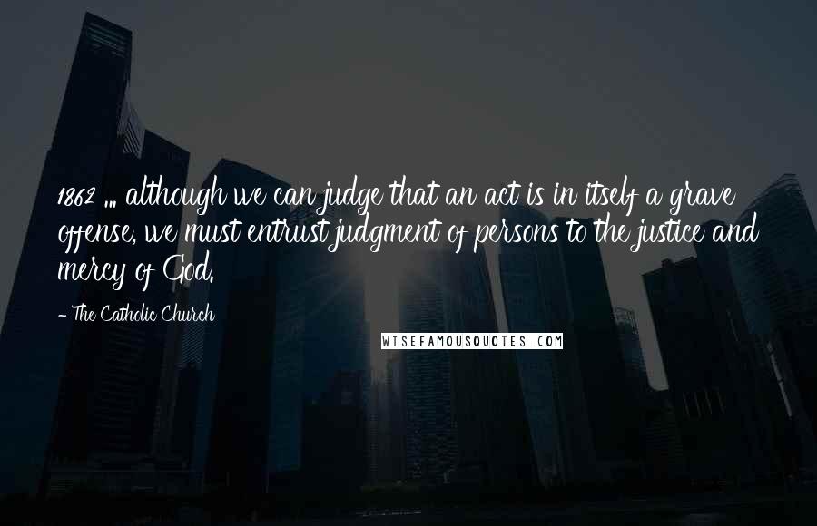 The Catholic Church Quotes: 1862 ... although we can judge that an act is in itself a grave offense, we must entrust judgment of persons to the justice and mercy of God.