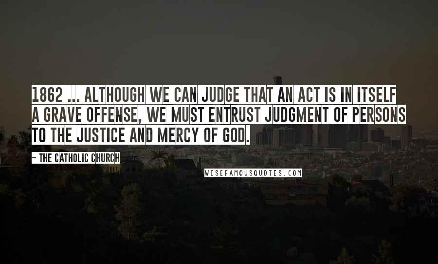 The Catholic Church Quotes: 1862 ... although we can judge that an act is in itself a grave offense, we must entrust judgment of persons to the justice and mercy of God.