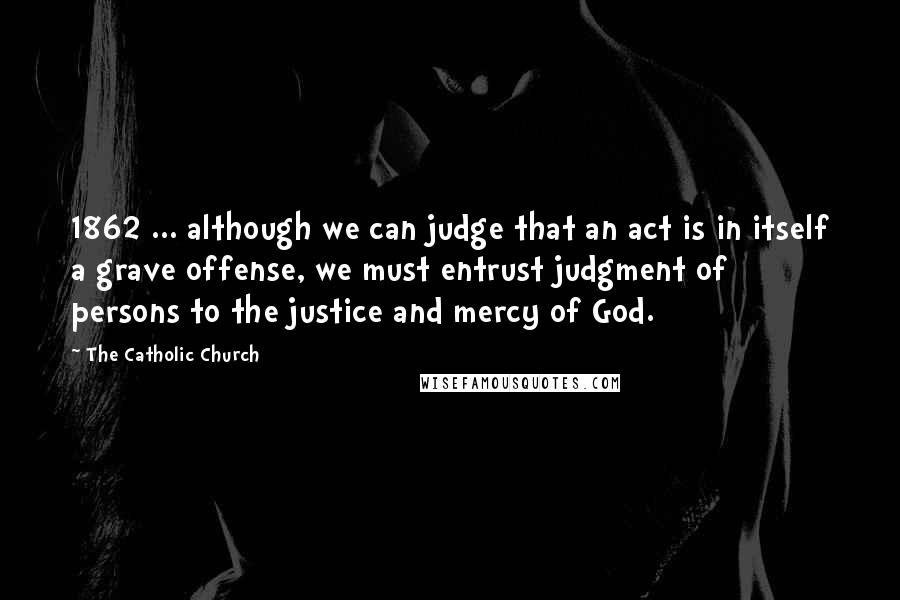 The Catholic Church Quotes: 1862 ... although we can judge that an act is in itself a grave offense, we must entrust judgment of persons to the justice and mercy of God.