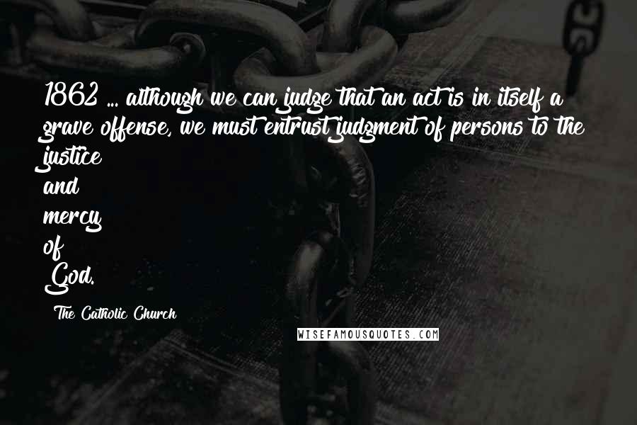 The Catholic Church Quotes: 1862 ... although we can judge that an act is in itself a grave offense, we must entrust judgment of persons to the justice and mercy of God.