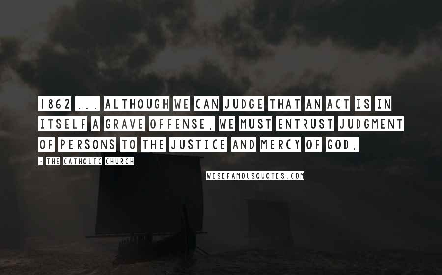 The Catholic Church Quotes: 1862 ... although we can judge that an act is in itself a grave offense, we must entrust judgment of persons to the justice and mercy of God.