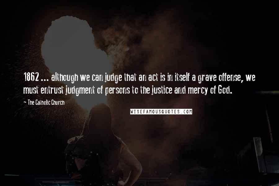 The Catholic Church Quotes: 1862 ... although we can judge that an act is in itself a grave offense, we must entrust judgment of persons to the justice and mercy of God.