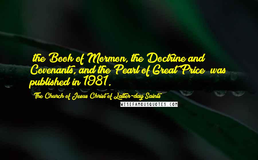 The Church Of Jesus Christ Of Latter-day Saints Quotes: (the Book of Mormon, the Doctrine and Covenants, and the Pearl of Great Price) was published in 1981.