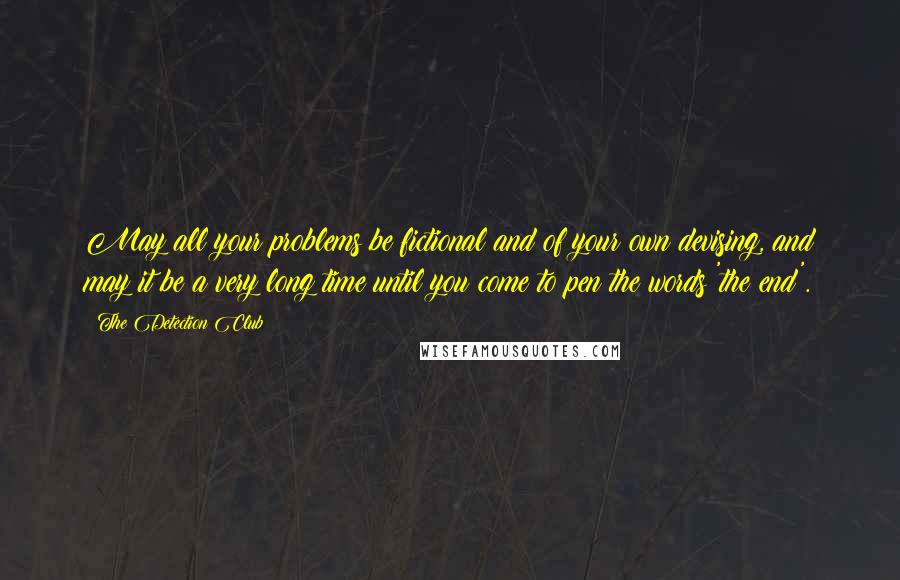 The Detection Club Quotes: May all your problems be fictional and of your own devising, and may it be a very long time until you come to pen the words 'the end'.