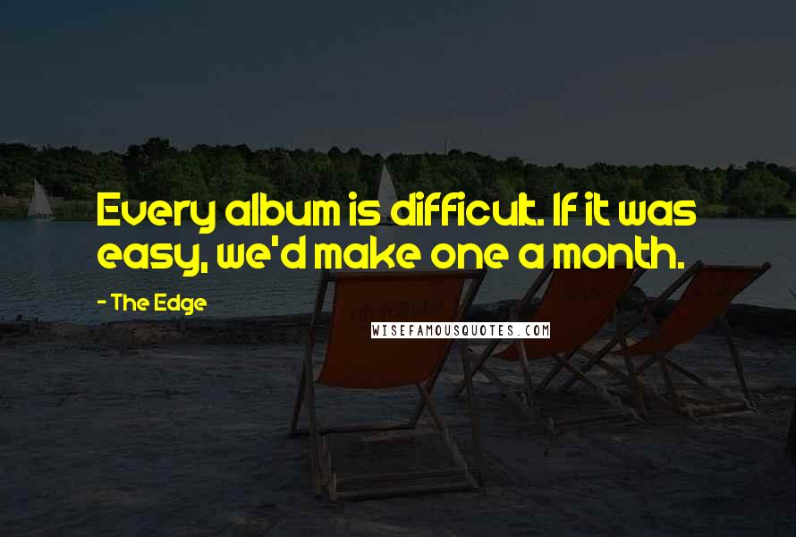 The Edge Quotes: Every album is difficult. If it was easy, we'd make one a month.