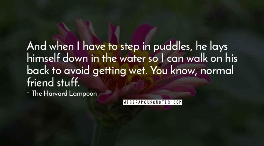 The Harvard Lampoon Quotes: And when I have to step in puddles, he lays himself down in the water so I can walk on his back to avoid getting wet. You know, normal friend stuff.