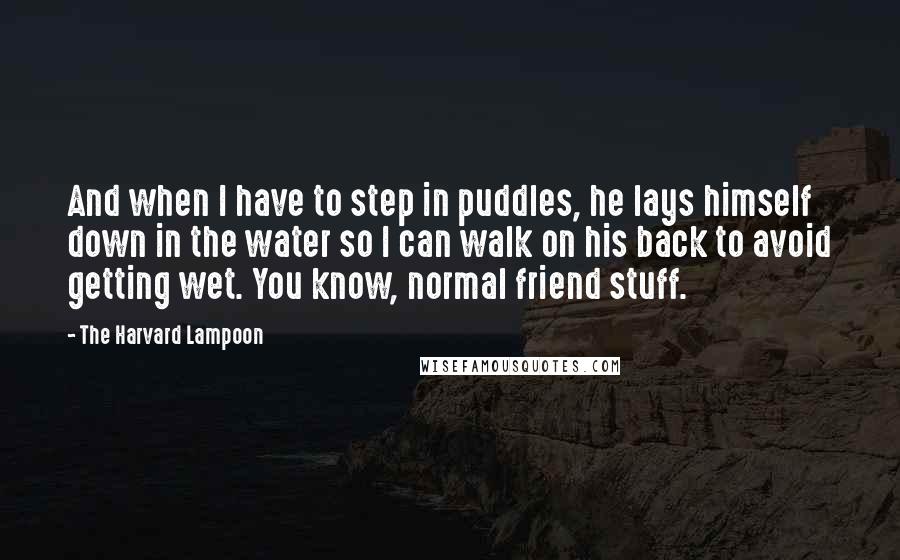 The Harvard Lampoon Quotes: And when I have to step in puddles, he lays himself down in the water so I can walk on his back to avoid getting wet. You know, normal friend stuff.