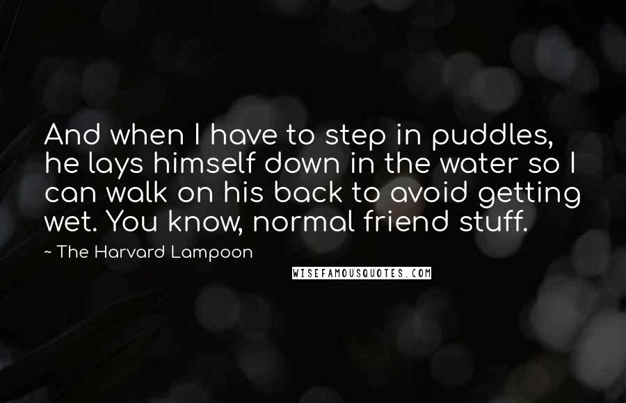 The Harvard Lampoon Quotes: And when I have to step in puddles, he lays himself down in the water so I can walk on his back to avoid getting wet. You know, normal friend stuff.