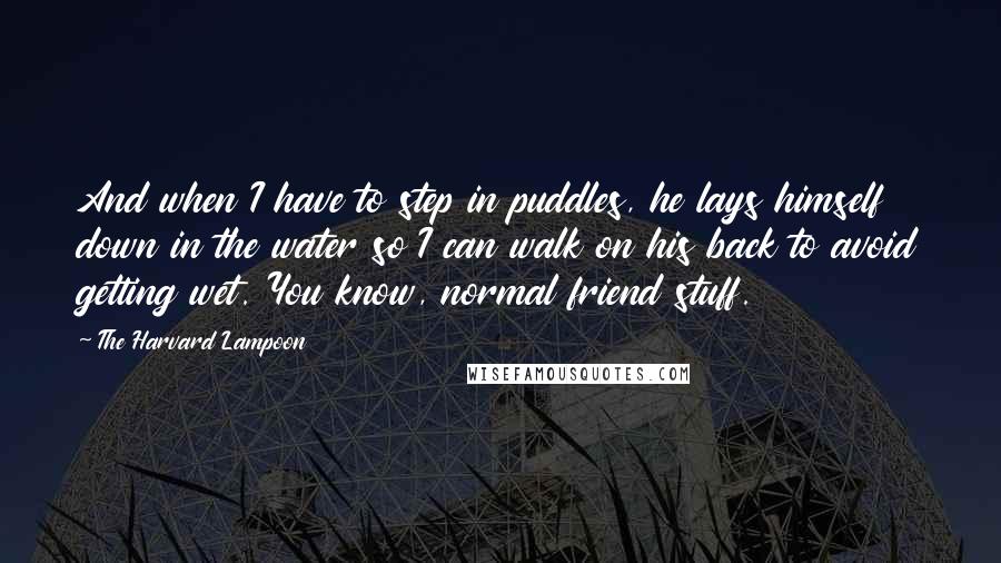 The Harvard Lampoon Quotes: And when I have to step in puddles, he lays himself down in the water so I can walk on his back to avoid getting wet. You know, normal friend stuff.