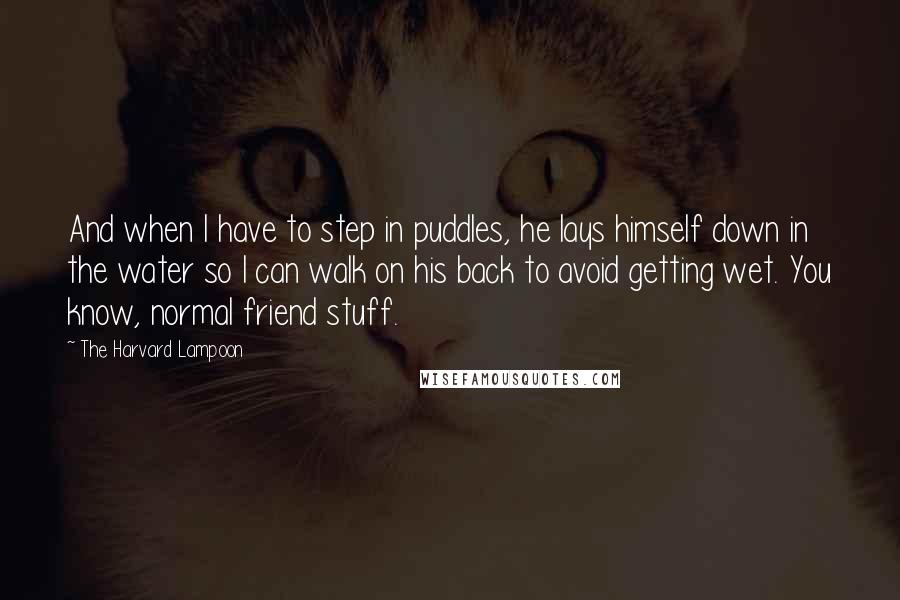 The Harvard Lampoon Quotes: And when I have to step in puddles, he lays himself down in the water so I can walk on his back to avoid getting wet. You know, normal friend stuff.