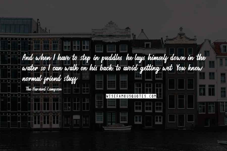 The Harvard Lampoon Quotes: And when I have to step in puddles, he lays himself down in the water so I can walk on his back to avoid getting wet. You know, normal friend stuff.