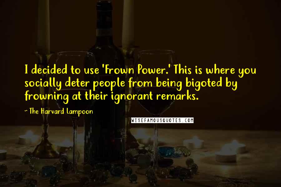 The Harvard Lampoon Quotes: I decided to use 'Frown Power.' This is where you socially deter people from being bigoted by frowning at their ignorant remarks.