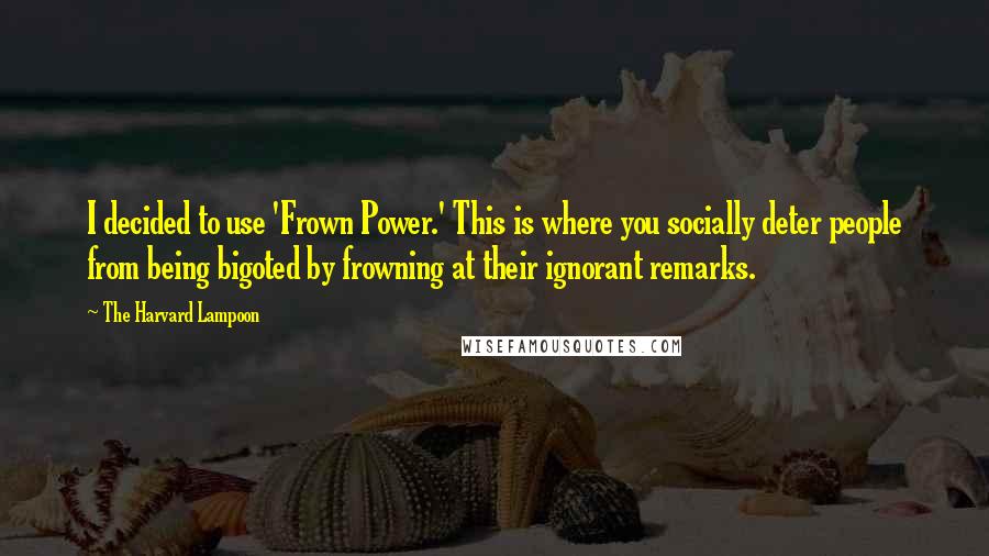 The Harvard Lampoon Quotes: I decided to use 'Frown Power.' This is where you socially deter people from being bigoted by frowning at their ignorant remarks.