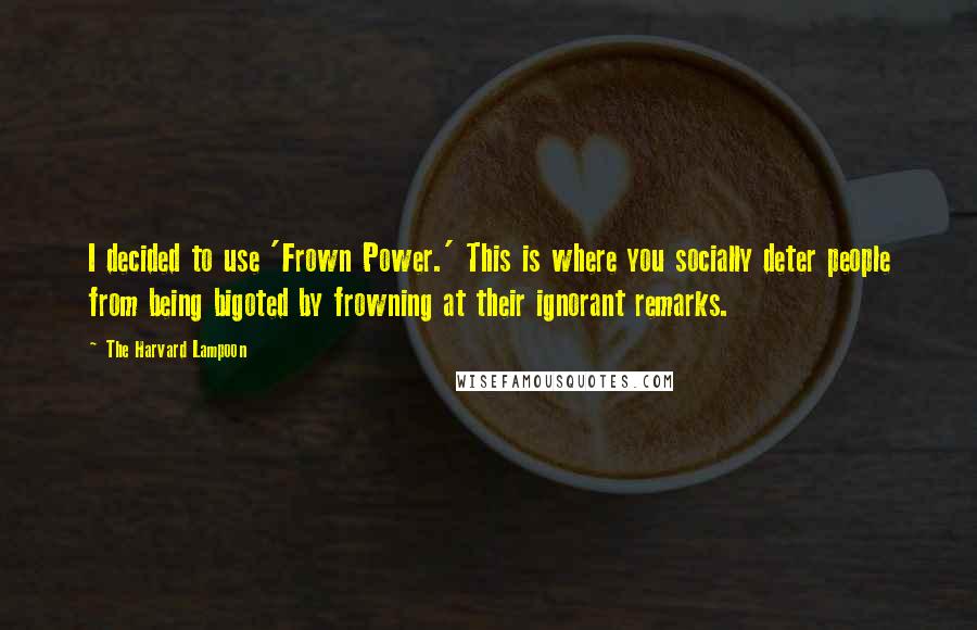 The Harvard Lampoon Quotes: I decided to use 'Frown Power.' This is where you socially deter people from being bigoted by frowning at their ignorant remarks.