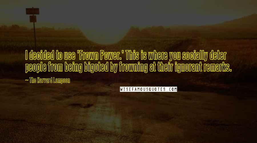 The Harvard Lampoon Quotes: I decided to use 'Frown Power.' This is where you socially deter people from being bigoted by frowning at their ignorant remarks.