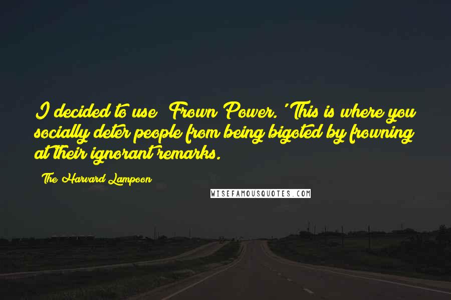 The Harvard Lampoon Quotes: I decided to use 'Frown Power.' This is where you socially deter people from being bigoted by frowning at their ignorant remarks.