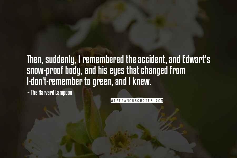 The Harvard Lampoon Quotes: Then, suddenly, I remembered the accident, and Edwart's snow-proof body, and his eyes that changed from I-don't-remember to green, and I knew.