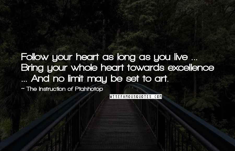 The Instruction Of Ptahhotop Quotes: Follow your heart as long as you live ... Bring your whole heart towards excellence ... And no limit may be set to art.