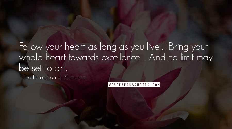 The Instruction Of Ptahhotop Quotes: Follow your heart as long as you live ... Bring your whole heart towards excellence ... And no limit may be set to art.