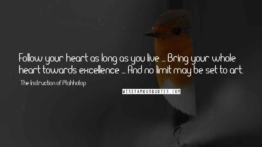 The Instruction Of Ptahhotop Quotes: Follow your heart as long as you live ... Bring your whole heart towards excellence ... And no limit may be set to art.