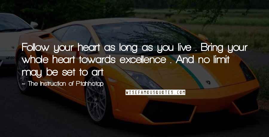 The Instruction Of Ptahhotop Quotes: Follow your heart as long as you live ... Bring your whole heart towards excellence ... And no limit may be set to art.