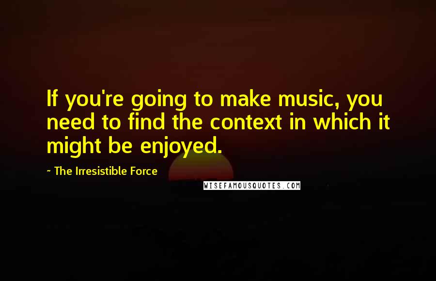 The Irresistible Force Quotes: If you're going to make music, you need to find the context in which it might be enjoyed.