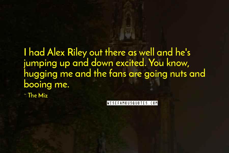 The Miz Quotes: I had Alex Riley out there as well and he's jumping up and down excited. You know, hugging me and the fans are going nuts and booing me.