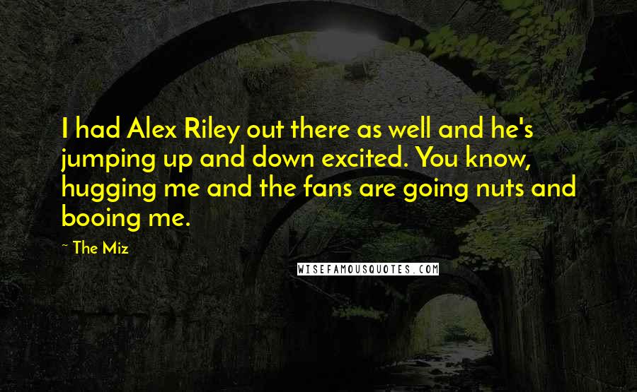 The Miz Quotes: I had Alex Riley out there as well and he's jumping up and down excited. You know, hugging me and the fans are going nuts and booing me.