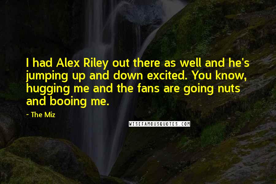 The Miz Quotes: I had Alex Riley out there as well and he's jumping up and down excited. You know, hugging me and the fans are going nuts and booing me.