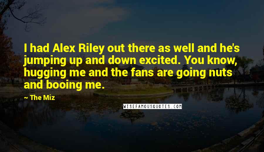 The Miz Quotes: I had Alex Riley out there as well and he's jumping up and down excited. You know, hugging me and the fans are going nuts and booing me.