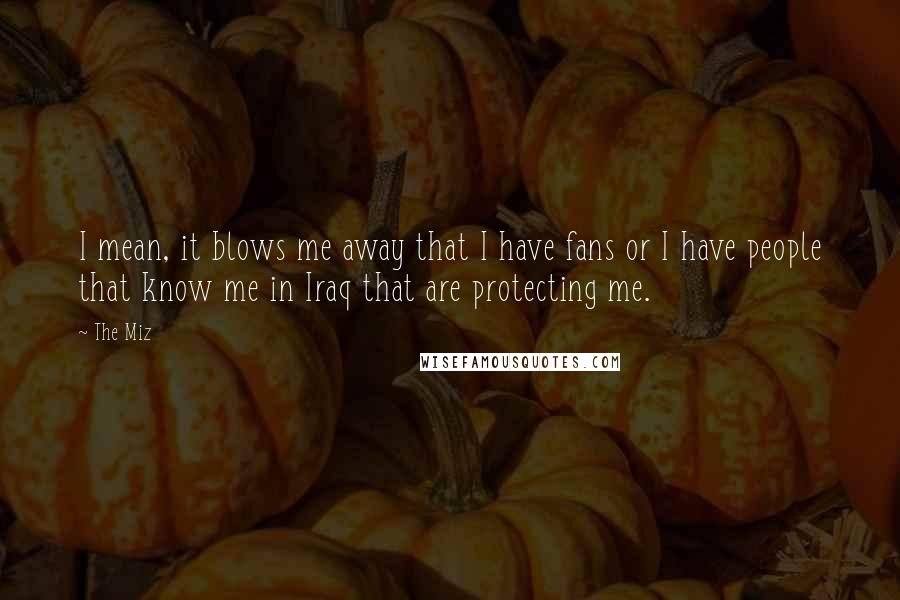 The Miz Quotes: I mean, it blows me away that I have fans or I have people that know me in Iraq that are protecting me.