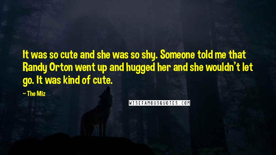 The Miz Quotes: It was so cute and she was so shy. Someone told me that Randy Orton went up and hugged her and she wouldn't let go. It was kind of cute.