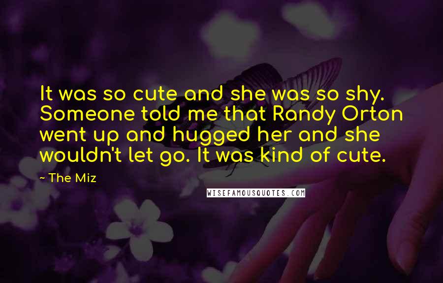 The Miz Quotes: It was so cute and she was so shy. Someone told me that Randy Orton went up and hugged her and she wouldn't let go. It was kind of cute.